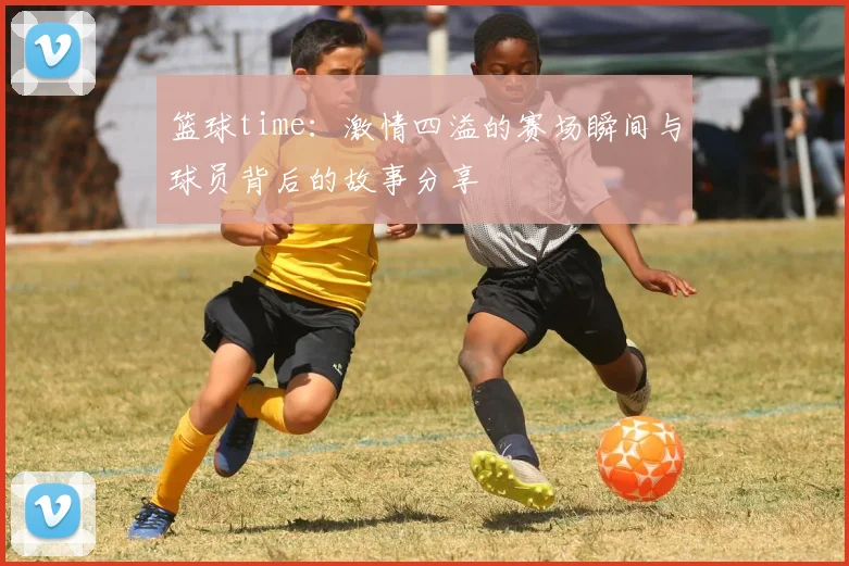篮球time：激情四溢的赛场瞬间与球员背后的故事分享
