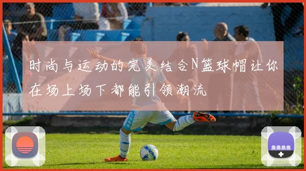 时尚与运动的完美结合N篮球帽让你在场上场下都能引领潮流