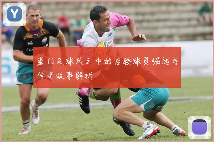 豪门足球风云中的后腰球员崛起与传奇故事解析