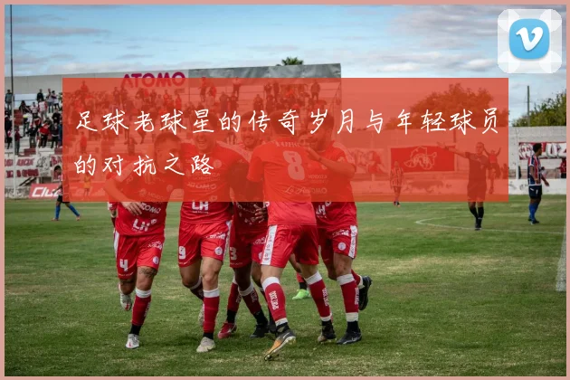 足球老球星的传奇岁月与年轻球员的对抗之路