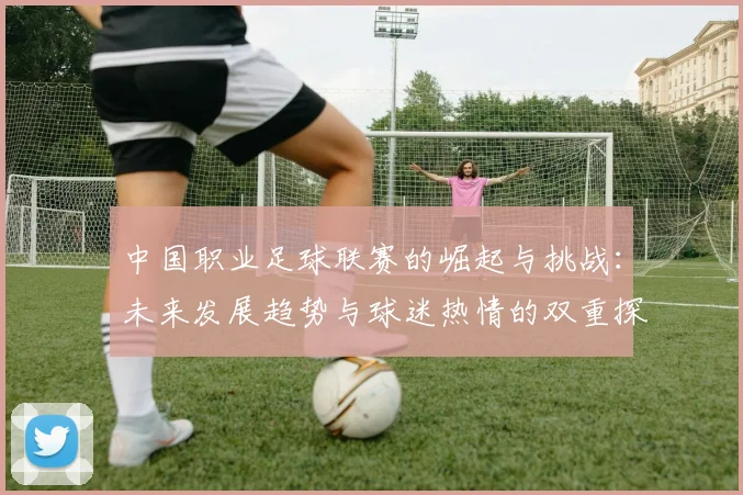 中国职业足球联赛的崛起与挑战：未来发展趋势与球迷热情的双重探讨